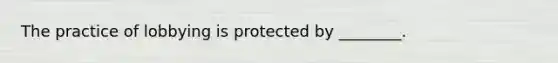 The practice of lobbying is protected by ________.