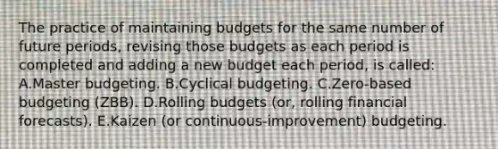 The practice of maintaining budgets for the same number of future periods, revising those budgets as each period is completed and adding a new budget each period, is called: A.Master budgeting. B.Cyclical budgeting. C.Zero-based budgeting (ZBB). D.Rolling budgets (or, rolling financial forecasts). E.Kaizen (or continuous-improvement) budgeting.