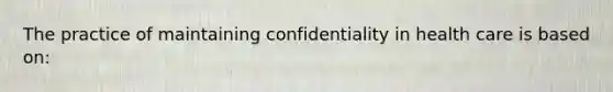 The practice of maintaining confidentiality in health care is based on: