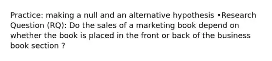 Practice: making a null and an alternative hypothesis •Research Question (RQ): Do the sales of a marketing book depend on whether the book is placed in the front or back of the business book section ?