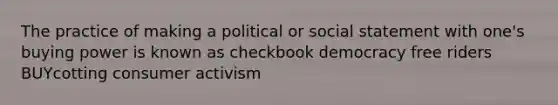 The practice of making a political or social statement with one's buying power is known as checkbook democracy free riders BUYcotting consumer activism