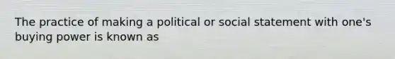 The practice of making a political or social statement with one's buying power is known as