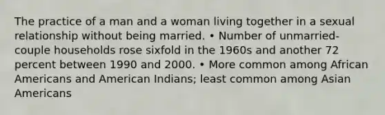 The practice of a man and a woman living together in a sexual relationship without being married. • Number of unmarried-couple households rose sixfold in the 1960s and another 72 percent between 1990 and 2000. • More common among African Americans and American Indians; least common among Asian Americans