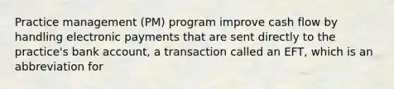 Practice management (PM) program improve cash flow by handling electronic payments that are sent directly to the practice's bank account, a transaction called an EFT, which is an abbreviation for