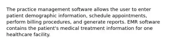 The practice management software allows the user to enter patient demographic information, schedule appointments, perform billing procedures, and generate reports. EMR software contains the patient's medical treatment information for one healthcare facility.