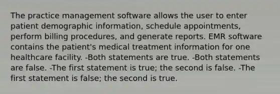 The practice management software allows the user to enter patient demographic information, schedule appointments, perform billing procedures, and generate reports. EMR software contains the patient's medical treatment information for one healthcare facility. -Both statements are true. -Both statements are false. -The first statement is true; the second is false. -The first statement is false; the second is true.