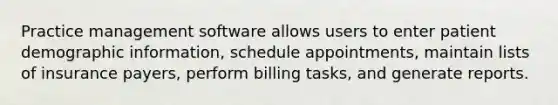 Practice management software allows users to enter patient demographic information, schedule appointments, maintain lists of insurance payers, perform billing tasks, and generate reports.