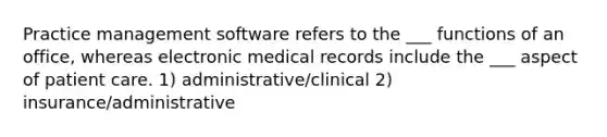 Practice management software refers to the ___ functions of an office, whereas electronic medical records include the ___ aspect of patient care. 1) administrative/clinical 2) insurance/administrative