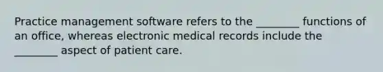 Practice management software refers to the ________ functions of an office, whereas electronic medical records include the ________ aspect of patient care.