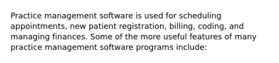 Practice management software is used for scheduling appointments, new patient registration, billing, coding, and managing finances. Some of the more useful features of many practice management software programs include: