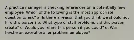 A practice manager is checking references on a potentially new employee. Which of the following is the most appropriate question to ask? a. Is there a reason that you think we should not hire this person? b. What type of staff problems did this person create? c. Would you rehire this person if you could? d. Was he/she an exceptional or problem employee?