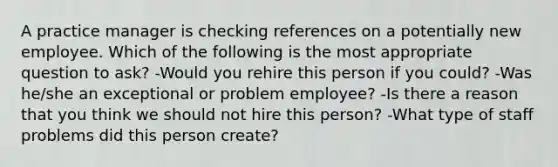 A practice manager is checking references on a potentially new employee. Which of the following is the most appropriate question to ask? -Would you rehire this person if you could? -Was he/she an exceptional or problem employee? -Is there a reason that you think we should not hire this person? -What type of staff problems did this person create?