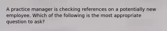 A practice manager is checking references on a potentially new employee. Which of the following is the most appropriate question to ask?