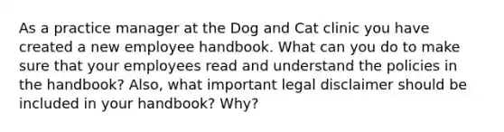 As a practice manager at the Dog and Cat clinic you have created a new employee handbook. What can you do to make sure that your employees read and understand the policies in the handbook? Also, what important legal disclaimer should be included in your handbook? Why?