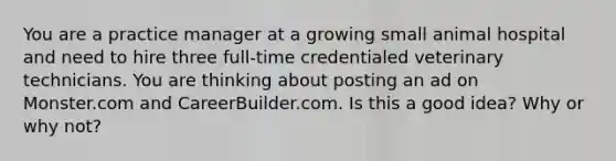 You are a practice manager at a growing small animal hospital and need to hire three full-time credentialed veterinary technicians. You are thinking about posting an ad on Monster.com and CareerBuilder.com. Is this a good idea? Why or why not?