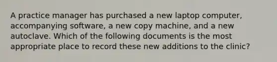 A practice manager has purchased a new laptop computer, accompanying software, a new copy machine, and a new autoclave. Which of the following documents is the most appropriate place to record these new additions to the clinic?