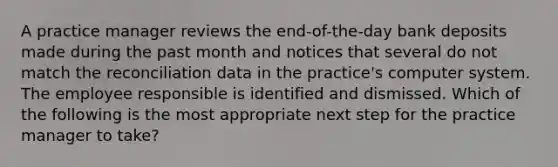 A practice manager reviews the end-of-the-day bank deposits made during the past month and notices that several do not match the reconciliation data in the practice's computer system. The employee responsible is identified and dismissed. Which of the following is the most appropriate next step for the practice manager to take?