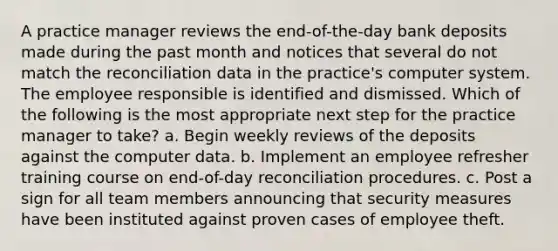 A practice manager reviews the end-of-the-day bank deposits made during the past month and notices that several do not match the reconciliation data in the practice's computer system. The employee responsible is identified and dismissed. Which of the following is the most appropriate next step for the practice manager to take? a. Begin weekly reviews of the deposits against the computer data. b. Implement an employee refresher training course on end-of-day reconciliation procedures. c. Post a sign for all team members announcing that security measures have been instituted against proven cases of employee theft.