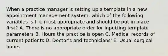 When a practice manager is setting up a template in a new appointment management system, which of the following variables is the most appropriate and should be put in place first? A. There is no appropriate order for inputting template parameters B. Hours the practice is open C. Medical records of current patients D. Doctor's and technicians' E. Usual surgical hours