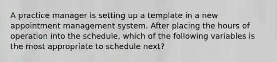 A practice manager is setting up a template in a new appointment management system. After placing the hours of operation into the schedule, which of the following variables is the most appropriate to schedule next?