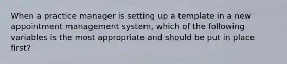 When a practice manager is setting up a template in a new appointment management system, which of the following variables is the most appropriate and should be put in place first?