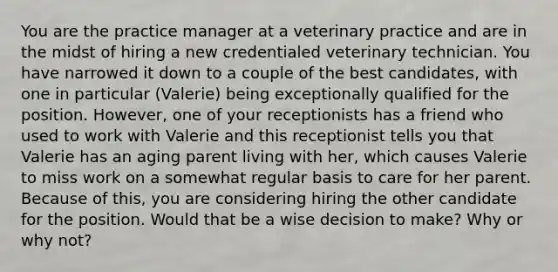 You are the practice manager at a veterinary practice and are in the midst of hiring a new credentialed veterinary technician. You have narrowed it down to a couple of the best candidates, with one in particular (Valerie) being exceptionally qualified for the position. However, one of your receptionists has a friend who used to work with Valerie and this receptionist tells you that Valerie has an aging parent living with her, which causes Valerie to miss work on a somewhat regular basis to care for her parent. Because of this, you are considering hiring the other candidate for the position. Would that be a wise decision to make? Why or why not?