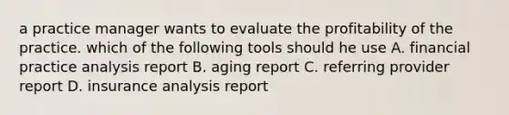 a practice manager wants to evaluate the profitability of the practice. which of the following tools should he use A. financial practice analysis report B. aging report C. referring provider report D. insurance analysis report