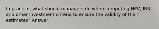 In practice, what should managers do when computing NPV, IRR, and other investment criteria to ensure the validity of their estimates? Answer: