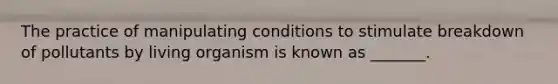 The practice of manipulating conditions to stimulate breakdown of pollutants by living organism is known as _______.