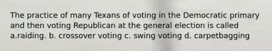 The practice of many Texans of voting in the Democratic primary and then voting Republican at the general election is called a.raiding. b. crossover voting c. swing voting d. carpetbagging