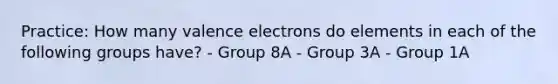 Practice: How many valence electrons do elements in each of the following groups have? - Group 8A - Group 3A - Group 1A