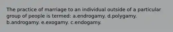 The practice of marriage to an individual outside of a particular group of people is termed: a.endrogamy. d.polygamy. b.androgamy. e.exogamy. c.endogamy.