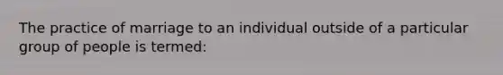 The practice of marriage to an individual outside of a particular group of people is termed: