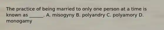 The practice of being married to only one person at a time is known as ______. A. misogyny B. polyandry C. polyamory D. monogamy