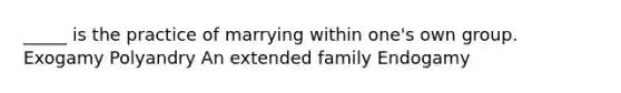 _____ is the practice of marrying within one's own group. Exogamy Polyandry An extended family Endogamy