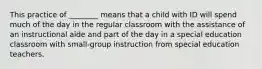 This practice of ________ means that a child with ID will spend much of the day in the regular classroom with the assistance of an instructional aide and part of the day in a special education classroom with small-group instruction from special education teachers.