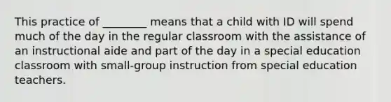 This practice of ________ means that a child with ID will spend much of the day in the regular classroom with the assistance of an instructional aide and part of the day in a special education classroom with small-group instruction from special education teachers.