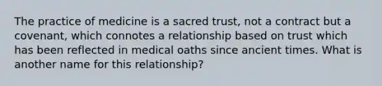 The practice of medicine is a sacred trust, not a contract but a covenant, which connotes a relationship based on trust which has been reflected in medical oaths since ancient times. What is another name for this relationship?