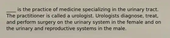 ____ is the practice of medicine specializing in the urinary tract. The practitioner is called a urologist. Urologists diagnose, treat, and perform surgery on the urinary system in the female and on the urinary and reproductive systems in the male.