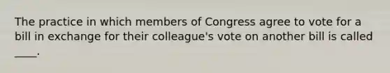 The practice in which members of Congress agree to vote for a bill in exchange for their colleague's vote on another bill is called ____.