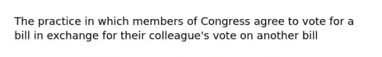 The practice in which members of Congress agree to vote for a bill in exchange for their colleague's vote on another bill