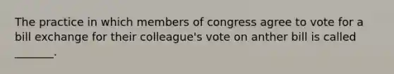 The practice in which members of congress agree to vote for a bill exchange for their colleague's vote on anther bill is called _______.