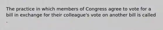 The practice in which members of Congress agree to vote for a bill in exchange for their colleague's vote on another bill is called .