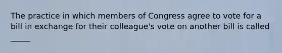 The practice in which members of Congress agree to vote for a bill in exchange for their colleague's vote on another bill is called _____