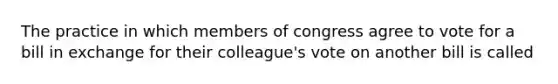 The practice in which members of congress agree to vote for a bill in exchange for their colleague's vote on another bill is called