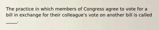 The practice in which members of Congress agree to vote for a bill in exchange for their colleague's vote on another bill is called _____.