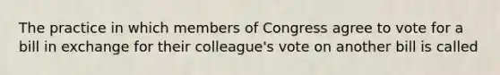 The practice in which members of Congress agree to vote for a bill in exchange for their colleague's vote on another bill is called