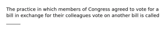 The practice in which members of Congress agreed to vote for a bill in exchange for their colleagues vote on another bill is called ______