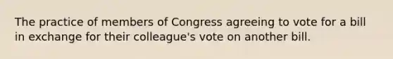 The practice of members of Congress agreeing to vote for a bill in exchange for their colleague's vote on another bill.