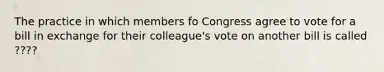 The practice in which members fo Congress agree to vote for a bill in exchange for their colleague's vote on another bill is called ????